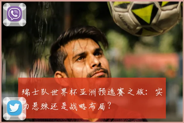 瑞士队世界杯亚洲预选赛之旅:实力悬殊还是战略布局?