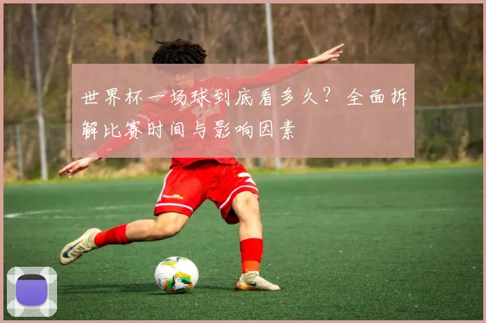世界杯一场球到底看多久？全面拆解比赛时间与影响因素