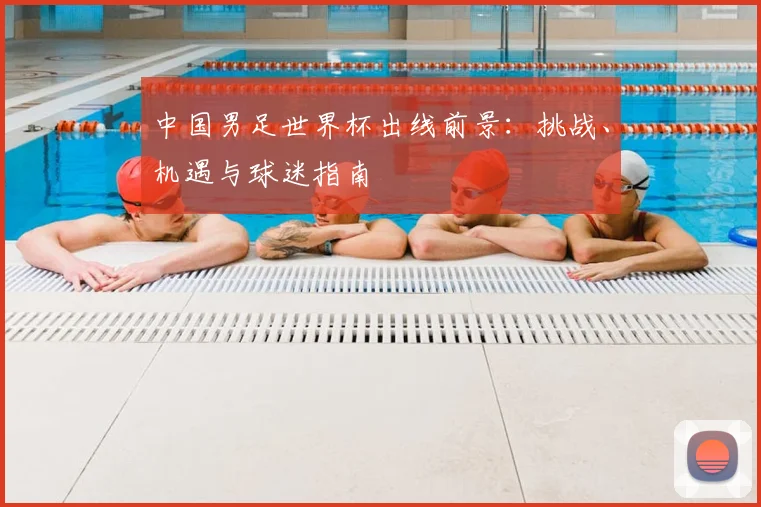 中国男足世界杯出线前景:挑战、机遇与球迷指南