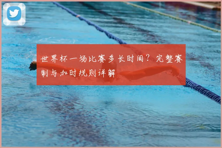 世界杯一场比赛多长时间？完整赛制与加时规则详解