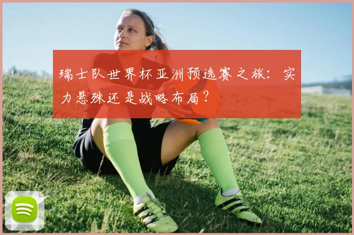 瑞士队世界杯亚洲预选赛之旅:实力悬殊还是战略布局?