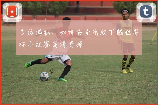 专访揭秘：如何安全高效下载世界杯小组赛高清资源