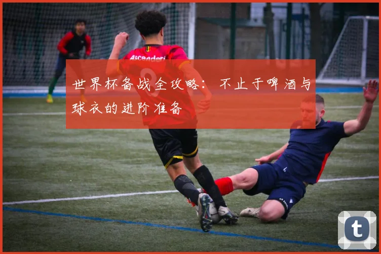 世界杯备战全攻略:不止于啤酒与球衣的进阶准备