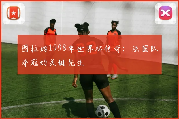 图拉姆1998年世界杯传奇:法国队夺冠的关键先生