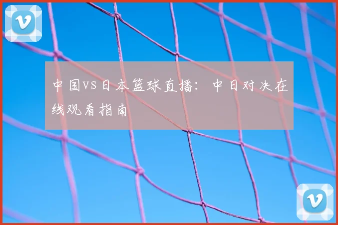 中国vs日本篮球直播：中日对决在线观看指南