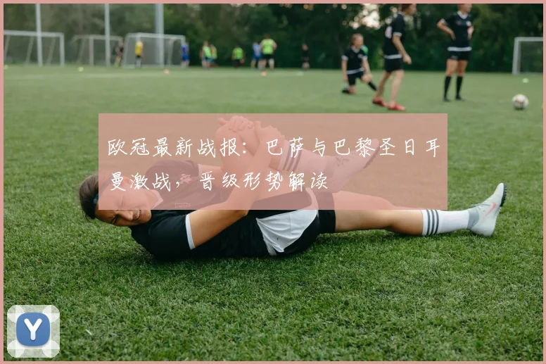 欧冠最新战报:巴萨与巴黎圣日耳曼激战,晋级形势解读