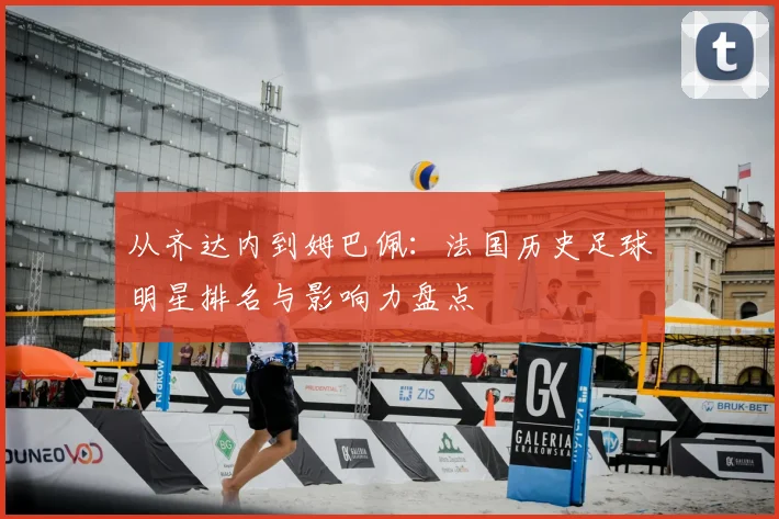 从齐达内到姆巴佩：法国历史足球明星排名与影响力盘点