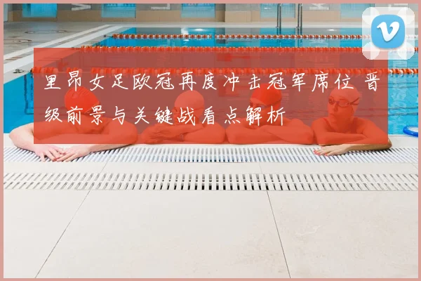 里昂女足欧冠再度冲击冠军席位 晋级前景与关键战看点解析
