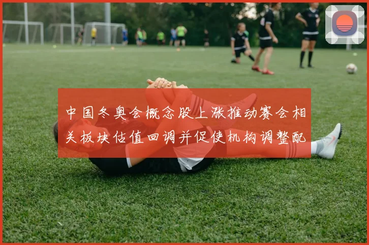 中国冬奥会概念股上涨推动赛会相关板块估值回调并促使机构调整配置建议