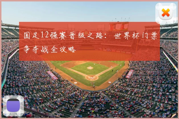 国足12强赛晋级之路：世界杯门票争夺战全攻略