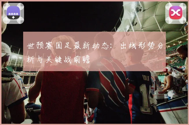 世预赛国足最新动态：出线形势分析与关键战前瞻