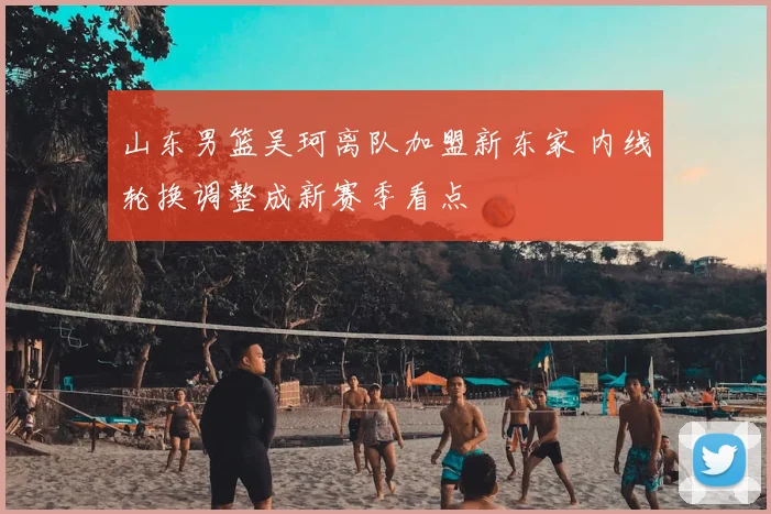 山东男篮吴珂离队加盟新东家 内线轮换调整成新赛季看点