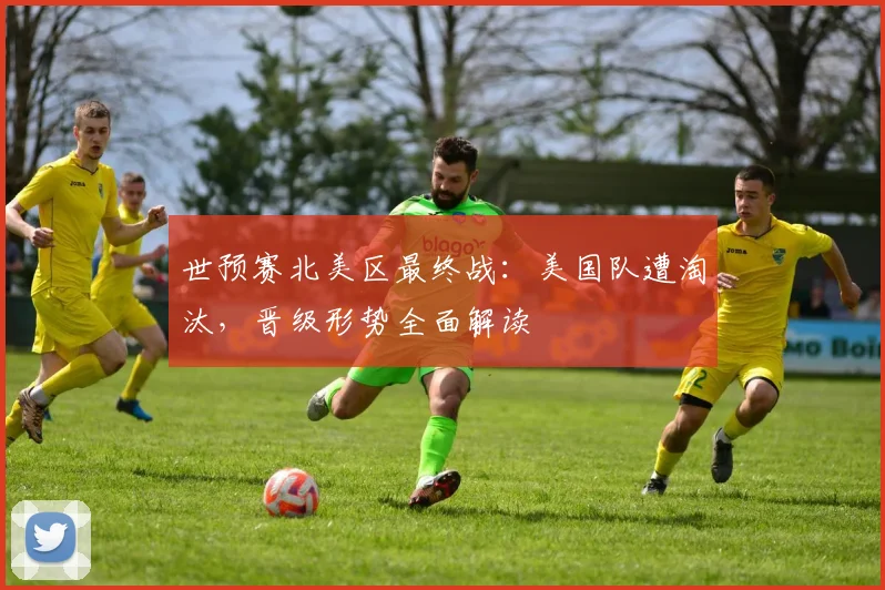 世预赛北美区最终战：美国队遭淘汰，晋级形势全面解读