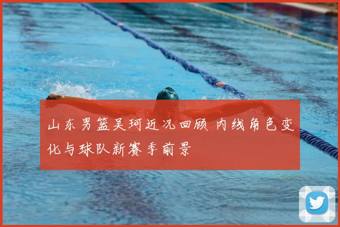 山东男篮吴珂近况回顾 内线角色变化与球队新赛季前景