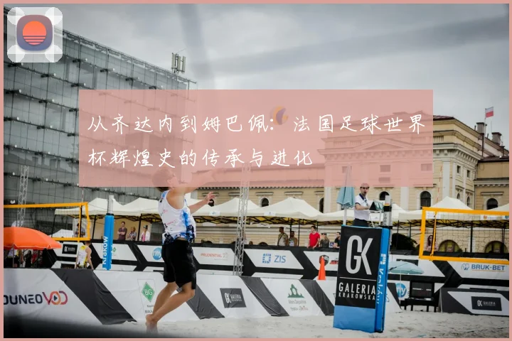 从齐达内到姆巴佩：法国足球世界杯辉煌史的传承与进化