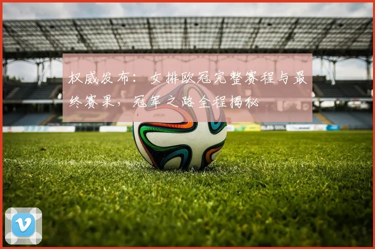 权威发布：女排欧冠完整赛程与最终赛果，冠军之路全程揭秘