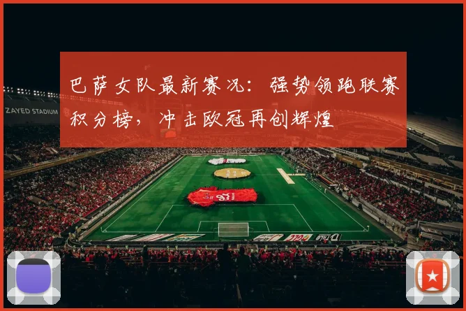 巴萨女队最新赛况：强势领跑联赛积分榜，冲击欧冠再创辉煌
